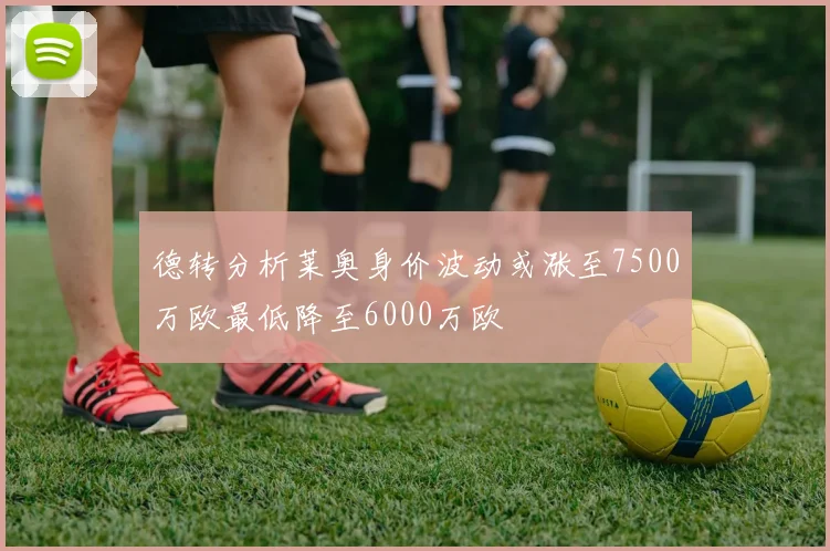 德转分析莱奥身价波动或涨至7500万欧最低降至6000万欧