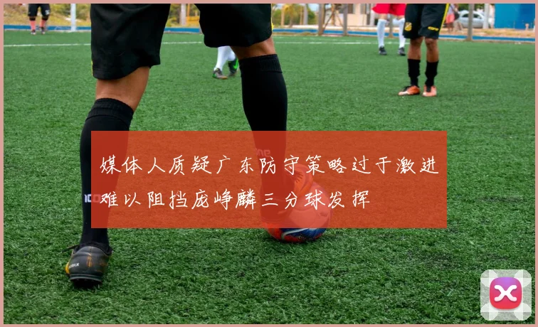媒体人质疑广东防守策略过于激进难以阻挡庞峥麟三分球发挥