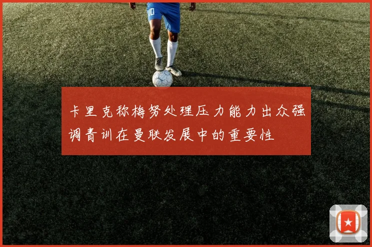 卡里克称梅努处理压力能力出众强调青训在曼联发展中的重要性