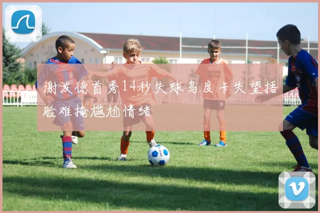 谢泼德首秀14秒失球乌度卡失望捂脸难掩尴尬情绪