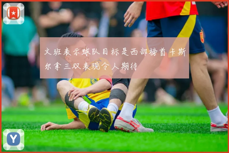 文班表示球队目标是西部榜首卡斯尔拿三双表现令人期待