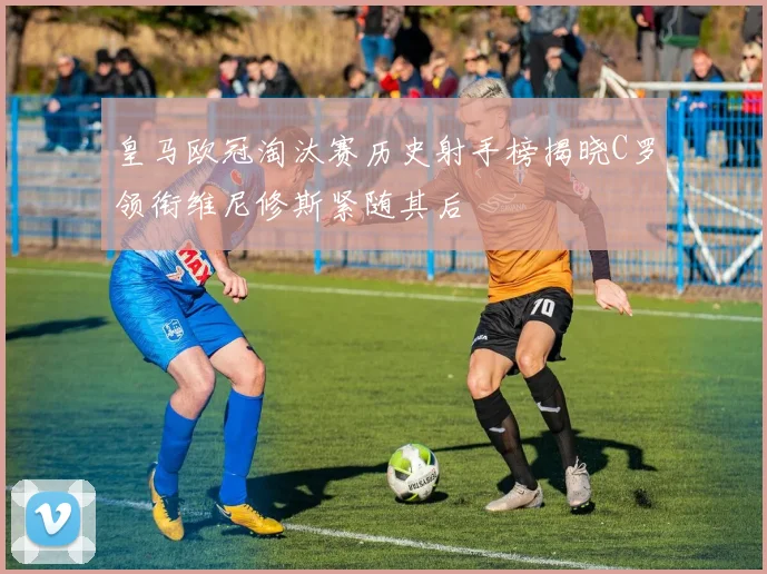 皇马欧冠淘汰赛历史射手榜揭晓C罗领衔维尼修斯紧随其后