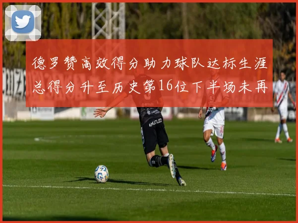 德罗赞高效得分助力球队达标生涯总得分升至历史第16位下半场未再出战