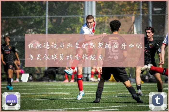 伦纳德谈与加兰的默契配合并回忆与类似球员的合作经历
