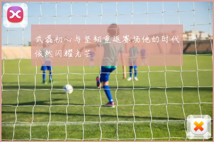 武磊初心与坚韧重返赛场他的时代依然闪耀光芒