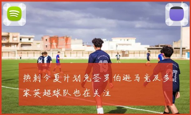 热刺今夏计划免签罗伯逊马竞及多家英超球队也在关注