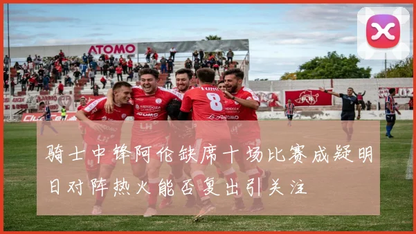 骑士中锋阿伦缺席十场比赛成疑明日对阵热火能否复出引关注