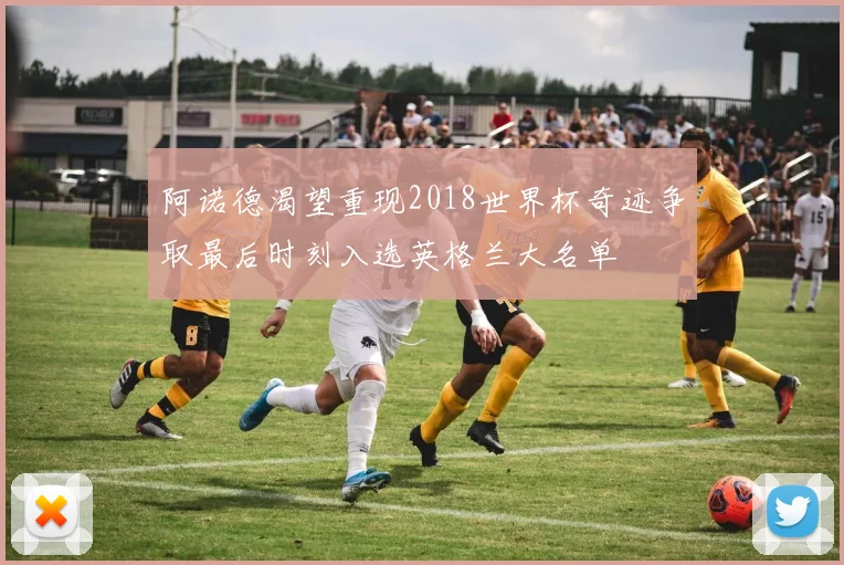 阿诺德渴望重现2018世界杯奇迹争取最后时刻入选英格兰大名单