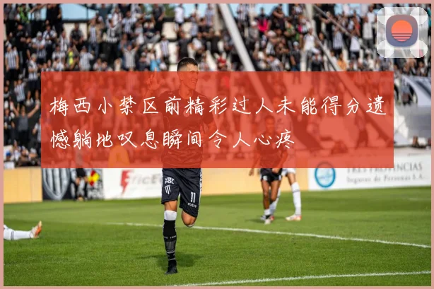 梅西小禁区前精彩过人未能得分遗憾躺地叹息瞬间令人心疼