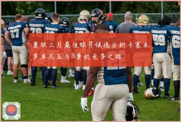 曼联三月最佳球员候选分析卡塞米罗库尼亚与B费的竞争之路