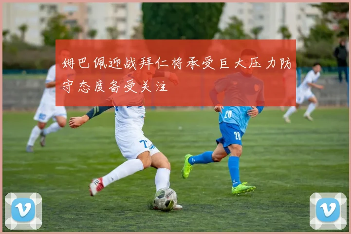 姆巴佩迎战拜仁将承受巨大压力防守态度备受关注