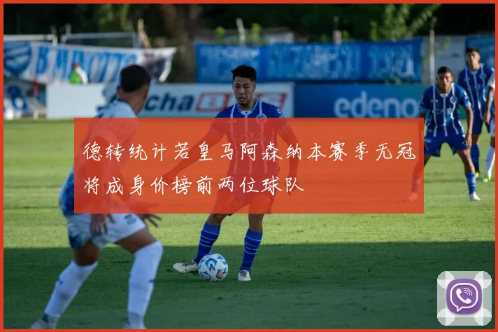 德转统计若皇马阿森纳本赛季无冠将成身价榜前两位球队