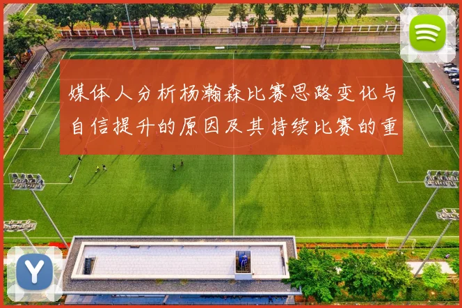 媒体人分析杨瀚森比赛思路变化与自信提升的原因及其持续比赛的重要性