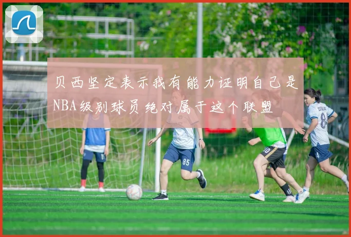 贝西坚定表示我有能力证明自己是NBA级别球员绝对属于这个联盟