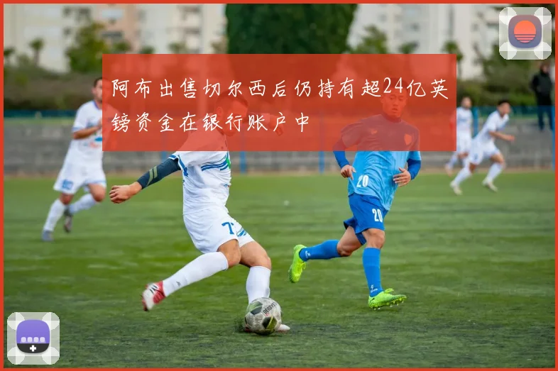 阿布出售切尔西后仍持有超24亿英镑资金在银行账户中