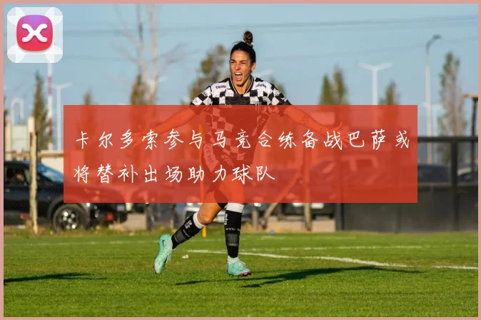 卡尔多索参与马竞合练备战巴萨或将替补出场助力球队
