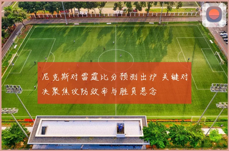 尼克斯对雷霆比分预测出炉 关键对决聚焦攻防效率与胜负悬念