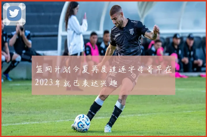篮网计划今夏再度追逐字母哥早在2023年就已表达兴趣