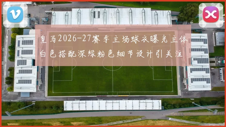 皇马2026-27赛季主场球衣曝光主体白色搭配深绿粉色细节设计引关注