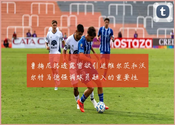 鲁梅尼格透露曾欲引进维尔茨和沃尔特马德强调球员融入的重要性