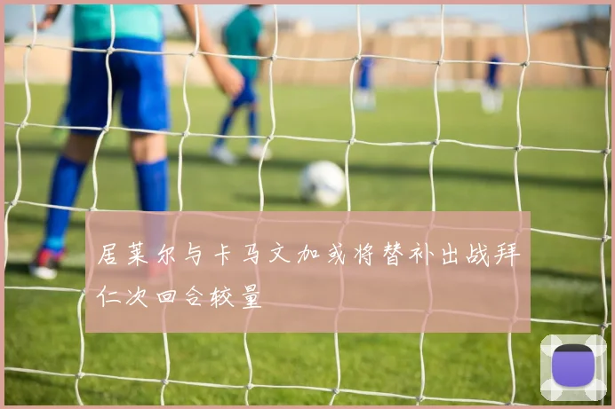 居莱尔与卡马文加或将替补出战拜仁次回合较量
