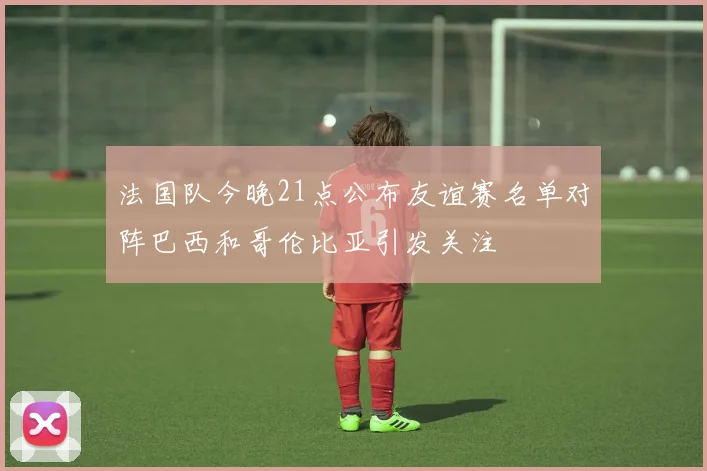 法国队今晚21点公布友谊赛名单对阵巴西和哥伦比亚引发关注