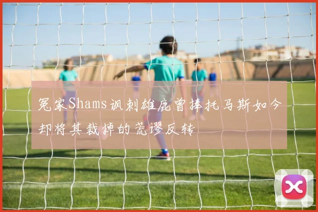 冤家Shams讽刺雄鹿曾捧托马斯如今却将其裁掉的荒谬反转