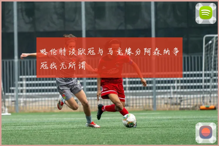 略伦特谈欧冠与马竞缘分阿森纳争冠我无所谓