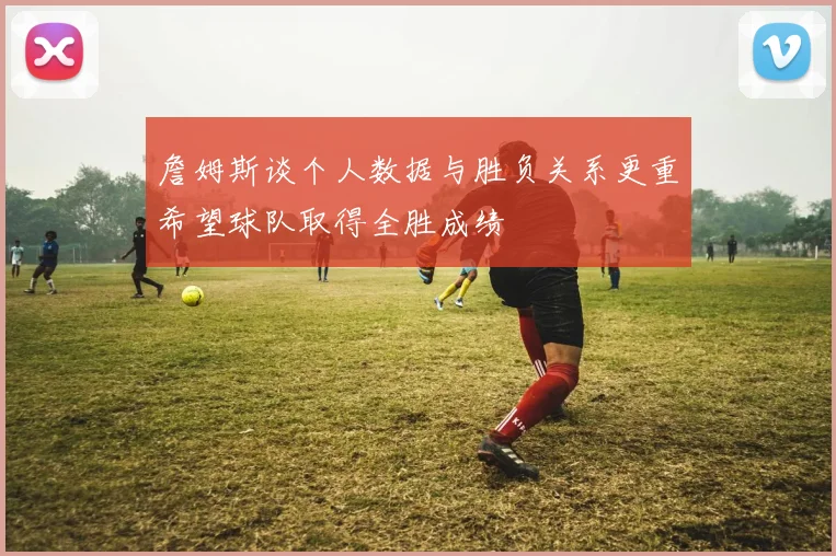 詹姆斯谈个人数据与胜负关系更重希望球队取得全胜成绩