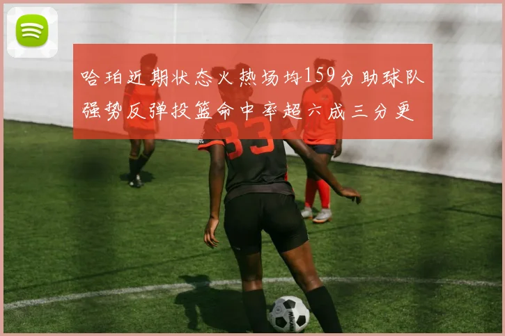 哈珀近期状态火热场均159分助球队强势反弹投篮命中率超六成三分更是惊艳