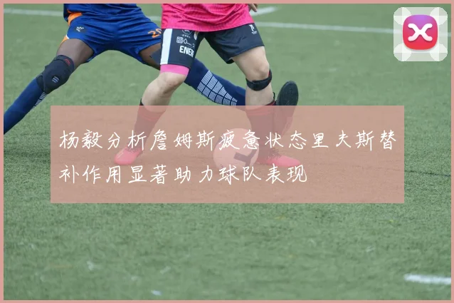 杨毅分析詹姆斯疲惫状态里夫斯替补作用显著助力球队表现