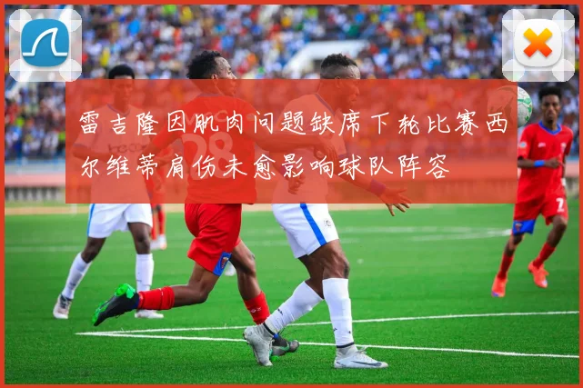雷吉隆因肌肉问题缺席下轮比赛西尔维蒂肩伤未愈影响球队阵容